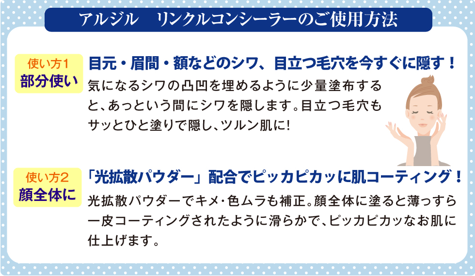 アルジルリンクルコンシーラーのご使用方法。スキンケア完了後に「アルジル リンクルコンシーラー」を少量取りシワの溝を埋めるように優しく塗り込みます。さらにお顔全体に使用すれば滑らかな肌質になりメイクノリがアップします。【ご使用ポイント】厚く塗るのではなく、まずは米粒程度の少量をお使いください。足りなかったら少しずつ追加しましょう。薄っすらと塗布した方が自然なシワ隠しが行えます。