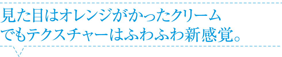 見た目はオレンジがかったクリーム。でもテクスチャーはふわふわ新感覚。
